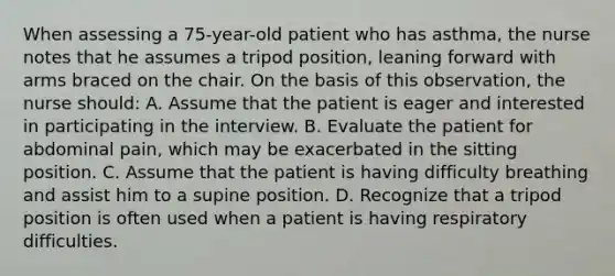 When assessing a 75-year-old patient who has asthma, the nurse notes that he assumes a tripod position, leaning forward with arms braced on the chair. On the basis of this observation, the nurse should: A. Assume that the patient is eager and interested in participating in the interview. B. Evaluate the patient for abdominal pain, which may be exacerbated in the sitting position. C. Assume that the patient is having difficulty breathing and assist him to a supine position. D. Recognize that a tripod position is often used when a patient is having respiratory difficulties.