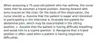 When assessing a 75-year-old patient who has asthma, the nurse notes that he assumes a tripod position, leaning forward with arms braced on the chair. On the basis of this observation, the nurse should: a. Assume that the patient is eager and interested in participating in the interview. b. Evaluate the patient for abdominal pain, which may be exacerbated in the sitting position. c. Assume that the patient is having difficulty breathing and assist him to a supine position. d. Recognize that a tripod position is often used when a patient is having respiratory difficulties.