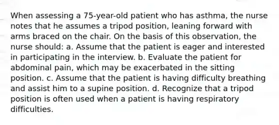 When assessing a 75-year-old patient who has asthma, the nurse notes that he assumes a tripod position, leaning forward with arms braced on the chair. On the basis of this observation, the nurse should: a. Assume that the patient is eager and interested in participating in the interview. b. Evaluate the patient for abdominal pain, which may be exacerbated in the sitting position. c. Assume that the patient is having difficulty breathing and assist him to a supine position. d. Recognize that a tripod position is often used when a patient is having respiratory difficulties.