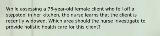 While assessing a​ 76-year-old female client who fell off a stepstool in her​ kitchen, the nurse learns that the client is recently widowed. Which area should the nurse investigate to provide holistic health care for this​ client?