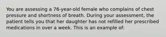 You are assessing a 76-year-old female who complains of chest pressure and shortness of breath. During your assessment, the patient tells you that her daughter has not refilled her prescribed medications in over a week. This is an example of: