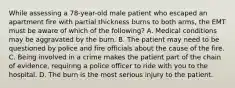 While assessing a​ 78-year-old male patient who escaped an apartment fire with partial thickness burns to both​ arms, the EMT must be aware of which of the​ following? A. Medical conditions may be aggravated by the burn. B. The patient may need to be questioned by police and fire officials about the cause of the fire. C. Being involved in a crime makes the patient part of the chain of​ evidence, requiring a police officer to ride with you to the hospital. D. The burn is the most serious injury to the patient.