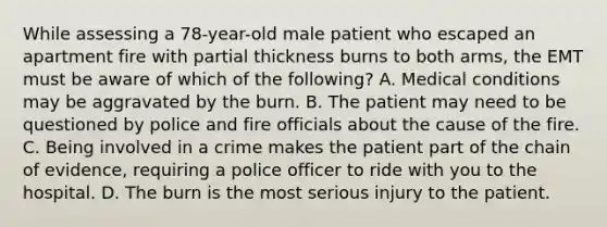 While assessing a​ 78-year-old male patient who escaped an apartment fire with partial thickness burns to both​ arms, the EMT must be aware of which of the​ following? A. Medical conditions may be aggravated by the burn. B. The patient may need to be questioned by police and fire officials about the cause of the fire. C. Being involved in a crime makes the patient part of the chain of​ evidence, requiring a police officer to ride with you to the hospital. D. The burn is the most serious injury to the patient.