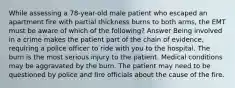 While assessing a 78-year-old male patient who escaped an apartment fire with partial thickness burns to both arms, the EMT must be aware of which of the following? Answer Being involved in a crime makes the patient part of the chain of evidence, requiring a police officer to ride with you to the hospital. The burn is the most serious injury to the patient. Medical conditions may be aggravated by the burn. The patient may need to be questioned by police and fire officials about the cause of the fire.