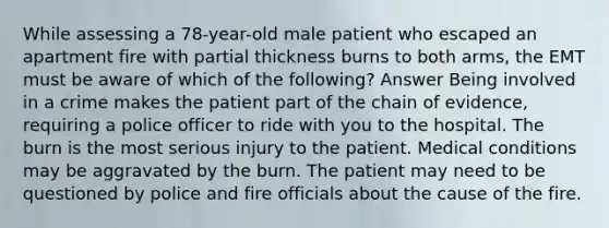 While assessing a 78-year-old male patient who escaped an apartment fire with partial thickness burns to both arms, the EMT must be aware of which of the following? Answer Being involved in a crime makes the patient part of the chain of evidence, requiring a police officer to ride with you to the hospital. The burn is the most serious injury to the patient. Medical conditions may be aggravated by the burn. The patient may need to be questioned by police and fire officials about the cause of the fire.