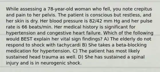 While assessing a 78-year-old woman who fell, you note crepitus and pain to her pelvis. The patient is conscious but restless, and her skin is dry. Her blood pressure is 82/42 mm Hg and her pulse rate is 66 beats/min. Her medical history is significant for hypertension and congestive heart failure. Which of the following would BEST explain her vital sign findings? A) The elderly do not respond to shock with tachycardi B) She takes a beta-blocking medication for hypertension. C) The patient has most likely sustained head trauma as well. D) She has sustained a spinal injury and is in neurogenic shock.