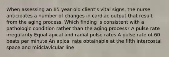 When assessing an 85-year-old client's vital signs, the nurse anticipates a number of changes in cardiac output that result from the aging process. Which finding is consistent with a pathologic condition rather than the aging process? A pulse rate irregularity Equal apical and radial pulse rates A pulse rate of 60 beats per minute An apical rate obtainable at the fifth intercostal space and midclavicular line