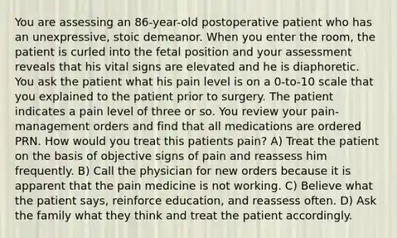 You are assessing an 86-year-old postoperative patient who has an unexpressive, stoic demeanor. When you enter the room, the patient is curled into the fetal position and your assessment reveals that his vital signs are elevated and he is diaphoretic. You ask the patient what his pain level is on a 0-to-10 scale that you explained to the patient prior to surgery. The patient indicates a pain level of three or so. You review your pain-management orders and find that all medications are ordered PRN. How would you treat this patients pain? A) Treat the patient on the basis of objective signs of pain and reassess him frequently. B) Call the physician for new orders because it is apparent that the pain medicine is not working. C) Believe what the patient says, reinforce education, and reassess often. D) Ask the family what they think and treat the patient accordingly.