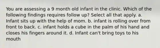 You are assessing a 9 month old infant in the clinic. Which of the following findings requires follow up? Select all that apply. a. Infant sits up with the help of mom. b. infant is rolling over from front to back. c. infant holds a cube in the palm of his hand and closes his fingers around it. d. Infant can't bring toys to his mouth