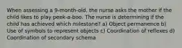 When assessing a 9-month-old, the nurse asks the mother if the child likes to play peek-a-boo. The nurse is determining if the child has achieved which milestone? a) Object permanence b) Use of symbols to represent objects c) Coordination of reflexes d) Coordination of secondary schema