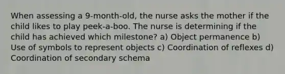 When assessing a 9-month-old, the nurse asks the mother if the child likes to play peek-a-boo. The nurse is determining if the child has achieved which milestone? a) Object permanence b) Use of symbols to represent objects c) Coordination of reflexes d) Coordination of secondary schema