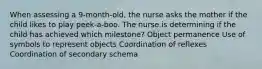 When assessing a 9-month-old, the nurse asks the mother if the child likes to play peek-a-boo. The nurse is determining if the child has achieved which milestone? Object permanence Use of symbols to represent objects Coordination of reflexes Coordination of secondary schema