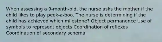 When assessing a 9-month-old, the nurse asks the mother if the child likes to play peek-a-boo. The nurse is determining if the child has achieved which milestone? Object permanence Use of symbols to represent objects Coordination of reflexes Coordination of secondary schema