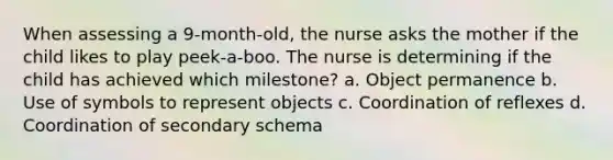 When assessing a 9-month-old, the nurse asks the mother if the child likes to play peek-a-boo. The nurse is determining if the child has achieved which milestone? a. Object permanence b. Use of symbols to represent objects c. Coordination of reflexes d. Coordination of secondary schema