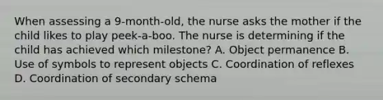 When assessing a 9-month-old, the nurse asks the mother if the child likes to play peek-a-boo. The nurse is determining if the child has achieved which milestone? A. Object permanence B. Use of symbols to represent objects C. Coordination of reflexes D. Coordination of secondary schema