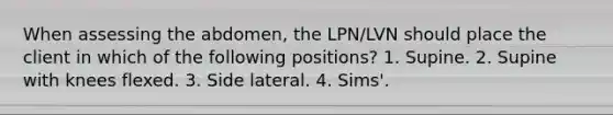 When assessing the abdomen, the LPN/LVN should place the client in which of the following positions? 1. Supine. 2. Supine with knees flexed. 3. Side lateral. 4. Sims'.