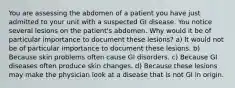 You are assessing the abdomen of a patient you have just admitted to your unit with a suspected GI disease. You notice several lesions on the patient's abdomen. Why would it be of particular importance to document these lesions? a) It would not be of particular importance to document these lesions. b) Because skin problems often cause GI disorders. c) Because GI diseases often produce skin changes. d) Because these lesions may make the physician look at a disease that is not GI in origin.