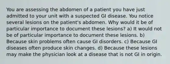 You are assessing the abdomen of a patient you have just admitted to your unit with a suspected GI disease. You notice several lesions on the patient's abdomen. Why would it be of particular importance to document these lesions? a) It would not be of particular importance to document these lesions. b) Because skin problems often cause GI disorders. c) Because GI diseases often produce skin changes. d) Because these lesions may make the physician look at a disease that is not GI in origin.