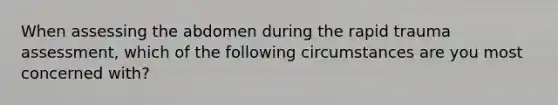 When assessing the abdomen during the rapid trauma assessment, which of the following circumstances are you most concerned with?