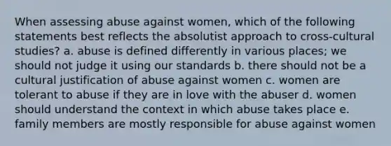 When assessing abuse against women, which of the following statements best reflects the absolutist approach to cross-cultural studies? a. abuse is defined differently in various places; we should not judge it using our standards b. there should not be a cultural justification of abuse against women c. women are tolerant to abuse if they are in love with the abuser d. women should understand the context in which abuse takes place e. family members are mostly responsible for abuse against women