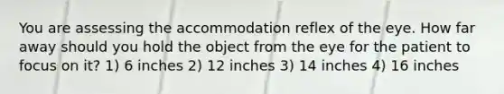 You are assessing the accommodation reflex of the eye. How far away should you hold the object from the eye for the patient to focus on it? 1) 6 inches 2) 12 inches 3) 14 inches 4) 16 inches