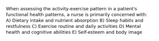 When assessing the activity-exercise pattern in a patient's functional health patterns, a nurse is primarily concerned with: A) Dietary intake and nutrient absorption B) Sleep habits and restfulness C) Exercise routine and daily activities D) Mental health and cognitive abilities E) Self-esteem and body image