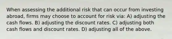 When assessing the additional risk that can occur from investing abroad, firms may choose to account for risk via: A) adjusting the cash flows. B) adjusting the discount rates. C) adjusting both cash flows and discount rates. D) adjusting all of the above.