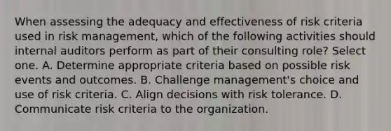 When assessing the adequacy and effectiveness of risk criteria used in risk management, which of the following activities should internal auditors perform as part of their consulting role? Select one. A. Determine appropriate criteria based on possible risk events and outcomes. B. Challenge management's choice and use of risk criteria. C. Align decisions with risk tolerance. D. Communicate risk criteria to the organization.