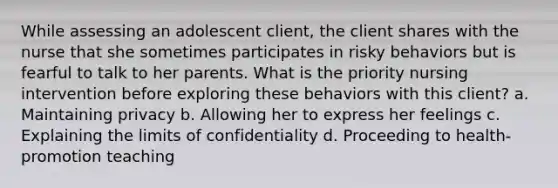 While assessing an adolescent client, the client shares with the nurse that she sometimes participates in risky behaviors but is fearful to talk to her parents. What is the priority nursing intervention before exploring these behaviors with this client? a. Maintaining privacy b. Allowing her to express her feelings c. Explaining the limits of confidentiality d. Proceeding to health-promotion teaching