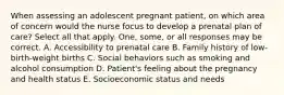 When assessing an adolescent pregnant patient, on which area of concern would the nurse focus to develop a prenatal plan of care? Select all that apply. One, some, or all responses may be correct. A. Accessibility to prenatal care B. Family history of low-birth-weight births C. Social behaviors such as smoking and alcohol consumption D. Patient's feeling about the pregnancy and health status E. Socioeconomic status and needs