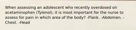 When assessing an adolescent who recently overdosed on acetaminophen (Tylenol), it is most important for the nurse to assess for pain in which area of the body? -Flank. -Abdomen. -Chest. -Head