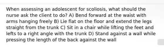 When assessing an adolescent for scoliosis, what should the nurse ask the client to do? A) Bend forward at the waist with arms hanging freely B) Lie flat on the floor and extend the legs straight from the trunk C) Sit in a chair while lifting the feet and lefts to a right angle with the trunk D) Stand against a wall while pressing the length of the back against the wall