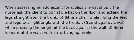 When assessing an adolescent for scoliosis, what should the nurse ask the client to do? a) Lie flat on the floor and extend the legs straight from the trunk. b) Sit in a chair while lifting the feet and legs to a right angle with the trunk. c) Stand against a wall while pressing the length of the back against the wall. d) Bend forward at the waist with arms hanging freely.