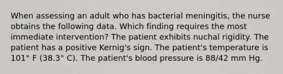 When assessing an adult who has bacterial meningitis, the nurse obtains the following data. Which finding requires the most immediate intervention? The patient exhibits nuchal rigidity. The patient has a positive Kernig's sign. The patient's temperature is 101° F (38.3° C). The patient's blood pressure is 88/42 mm Hg.