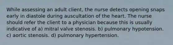 While assessing an adult client, the nurse detects opening snaps early in diastole during auscultation of the heart. The nurse should refer the client to a physician because this is usually indicative of a) mitral valve stenosis. b) pulmonary hypotension. c) aortic stenosis. d) pulmonary hypertension.