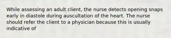 While assessing an adult client, the nurse detects opening snaps early in diastole during auscultation of the heart. The nurse should refer the client to a physician because this is usually indicative of