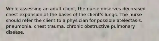 While assessing an adult client, the nurse observes decreased chest expansion at the bases of the client's lungs. The nurse should refer the client to a physician for possible atelectasis. pneumonia. chest trauma. chronic obstructive pulmonary disease.