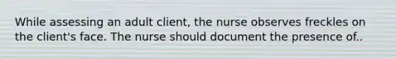 While assessing an adult client, the nurse observes freckles on the client's face. The nurse should document the presence of..