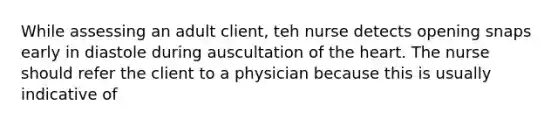 While assessing an adult client, teh nurse detects opening snaps early in diastole during auscultation of the heart. The nurse should refer the client to a physician because this is usually indicative of