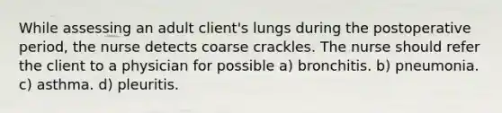 While assessing an adult client's lungs during the postoperative period, the nurse detects coarse crackles. The nurse should refer the client to a physician for possible a) bronchitis. b) pneumonia. c) asthma. d) pleuritis.