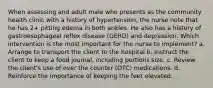 When assessing and adult male who presents as the community health clinic with a history of hypertension, the nurse note that he has 2+ pitting edema in both ankles. He also has a history of gastroesophageal reflex disease (GERD) and depression. Which intervention is the most important for the nurse to implement? a. Arrange to transport the client to the hospital b. Instruct the client to keep a food journal, including portions size. c. Review the client's use of over the counter (OTC) medications. d. Reinforce the importance of keeping the feet elevated.