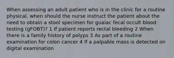 When assessing an adult patient who is in the clinic for a routine physical, when should the nurse instruct the patient about the need to obtain a stool specimen for guaiac fecal occult blood testing (gFOBT)? 1 If patient reports rectal bleeding 2 When there is a family history of polyps 3 As part of a routine examination for colon cancer 4 If a palpable mass is detected on digital examination