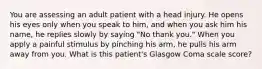 You are assessing an adult patient with a head injury. He opens his eyes only when you speak to him, and when you ask him his name, he replies slowly by saying "No thank you." When you apply a painful stimulus by pinching his arm, he pulls his arm away from you. What is this patient's Glasgow Coma scale score?