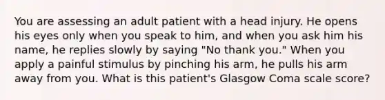 You are assessing an adult patient with a head injury. He opens his eyes only when you speak to him, and when you ask him his name, he replies slowly by saying "No thank you." When you apply a painful stimulus by pinching his arm, he pulls his arm away from you. What is this patient's Glasgow Coma scale score?