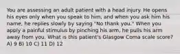 You are assessing an adult patient with a head injury. He opens his eyes only when you speak to him, and when you ask him his name, he replies slowly by saying "No thank you." When you apply a painful stimulus by pinching his arm, he pulls his arm away from you. What is this patient's Glasgow Coma scale score? A) 9 B) 10 C) 11 D) 12