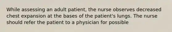 While assessing an adult patient, the nurse observes decreased chest expansion at the bases of the patient's lungs. The nurse should refer the patient to a physician for possible