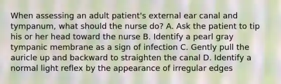 When assessing an adult patient's external ear canal and tympanum, what should the nurse do? A. Ask the patient to tip his or her head toward the nurse B. Identify a pearl gray tympanic membrane as a sign of infection C. Gently pull the auricle up and backward to straighten the canal D. Identify a normal light reflex by the appearance of irregular edges