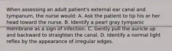 When assessing an adult patient's external ear canal and tympanum, the nurse would: A. Ask the patient to tip his or her head toward the nurse. B. Identify a pearl gray tympanic membrane as a sign of infection. C. Gently pull the auricle up and backward to straighten the canal. D. Identify a normal light reflex by the appearance of irregular edges.