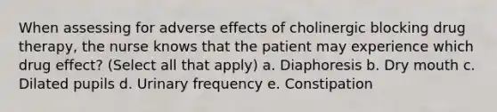 When assessing for adverse effects of cholinergic blocking drug therapy, the nurse knows that the patient may experience which drug effect? (Select all that apply) a. Diaphoresis b. Dry mouth c. Dilated pupils d. Urinary frequency e. Constipation