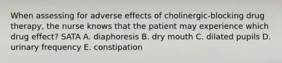 When assessing for adverse effects of cholinergic-blocking drug therapy, the nurse knows that the patient may experience which drug effect? SATA A. diaphoresis B. dry mouth C. dilated pupils D. urinary frequency E. constipation